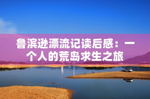 鲁滨逊漂流记读后感:一个人的荒岛求生之旅 鲁滨逊漂流记读后感:一个人的荒岛求生之旅