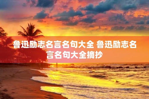 鲁迅励志名言名句大全 鲁迅励志名言名句大全摘抄 鲁迅励志名言名句大全 鲁迅励志名言名句大全摘抄