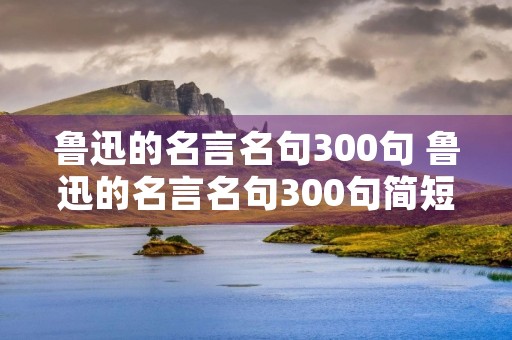 鲁迅的名言名句300句 鲁迅的名言名句300句简短 鲁迅的名言名句300句 鲁迅的名言名句300句简短