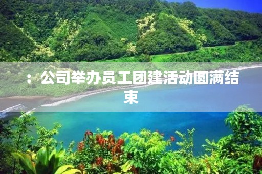 :公司举办员工团建活动圆满结束 :公司举办员工团建活动圆满结束