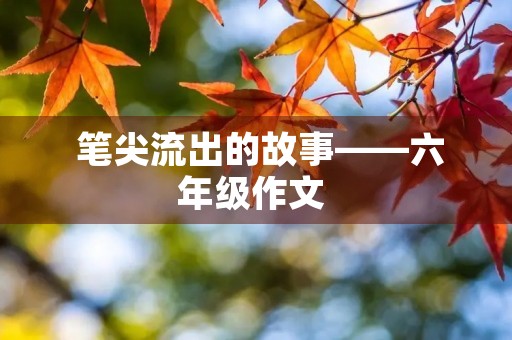  笔尖流出的故事——六年级作文 