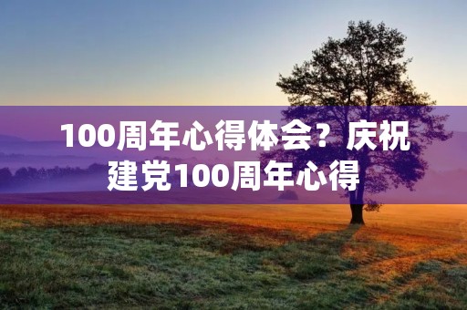 100周年心得体会?庆祝建党100周年心得 100周年心得体会?庆祝建党100周年心得