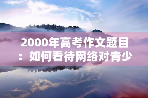 2000年高考作文题目:如何看待网络对青少年的影响 2000年高考作文题目:如何看待网络对青少年的影响