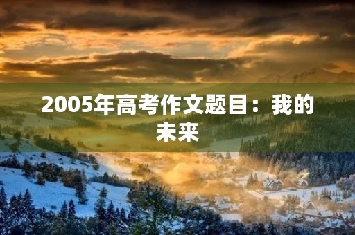 2005年高考作文题目:我的未来 2005年高考作文题目:我的未来