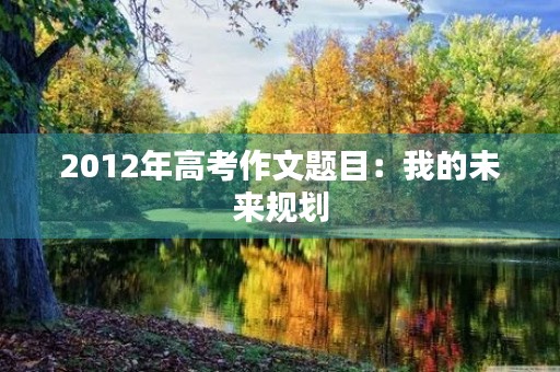 2012年高考作文题目:我的未来规划 2012年高考作文题目:我的未来规划