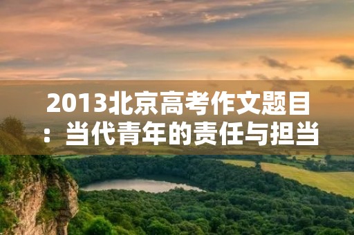 2013北京高考作文题目:当代青年的责任与担当 2013北京高考作文题目:当代青年的责任与担当