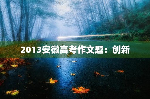 2013安徽高考作文题:创新,引领未来 2013安徽高考作文题:创新,引领未来