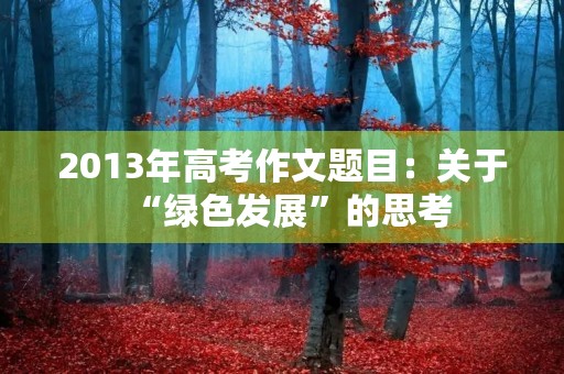 2013年高考作文题目:关于“绿色发展”的思考 2013年高考作文题目:关于“绿色发展”的思考
