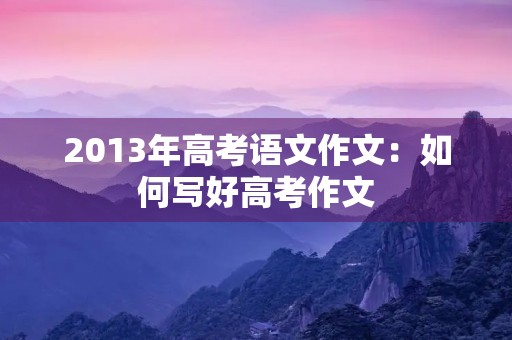2013年高考语文作文:如何写好高考作文 2013年高考语文作文:如何写好高考作文