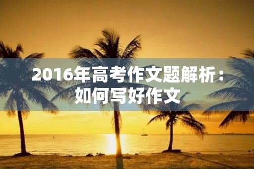 2016年高考作文题解析:如何写好作文 2016年高考作文题解析:如何写好作文
