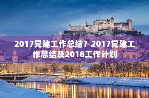 2017党建工作总结?2017党建工作总结及2018工作计划 2017党建工作总结?2017党建工作总结及2018工作计划