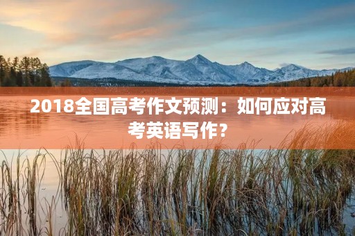 2018全国高考作文预测:如何应对高考英语写作? 2018全国高考作文预测:如何应对高考英语写作?