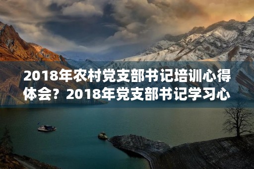 2018年农村党支部书记培训心得体会?2018年党支部书记学习心得体会3篇 2018年农村党支部书记培训心得体会?2018年党支部书记学习心得体会3篇