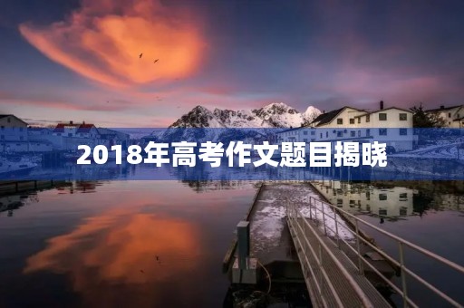 2018年高考作文题目揭晓 2018年高考作文题目揭晓