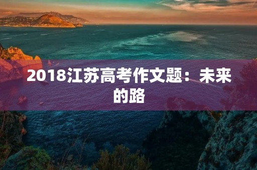 2018江苏高考作文题:未来的路,我来选择 2018江苏高考作文题:未来的路,我来选择