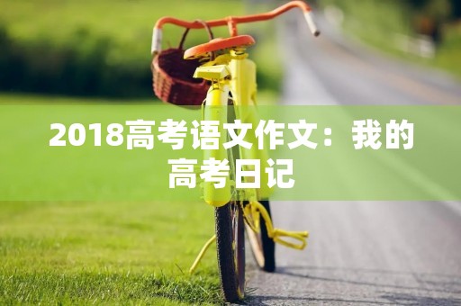 2018高考语文作文:我的高考日记 2018高考语文作文:我的高考日记
