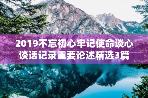2019不忘初心牢记使命谈心谈话记录重要论述精选3篇 2019不忘初心牢记使命谈心谈话记录重要论述精选3篇