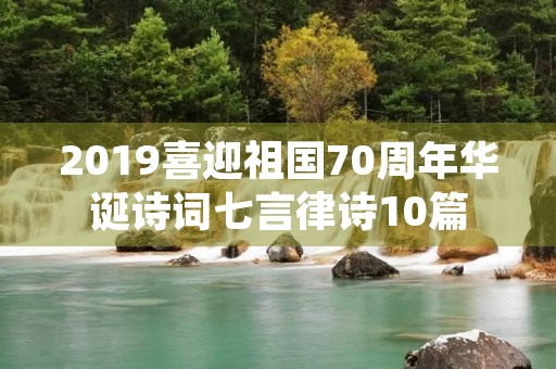 2019喜迎祖国70周年华诞诗词七言律诗10篇