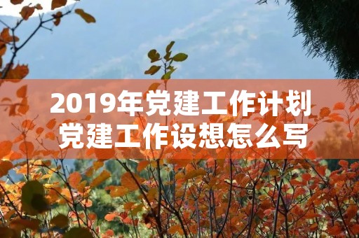 2019年党建工作计划 党建工作设想怎么写 2019年党建工作计划 党建工作设想怎么写