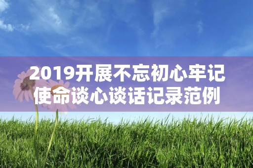 2019开展不忘初心牢记使命谈心谈话记录范例3篇 2019开展不忘初心牢记使命谈心谈话记录范例3篇