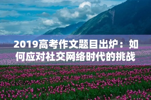 2019高考作文题目出炉:如何应对社交网络时代的挑战 2019高考作文题目出炉:如何应对社交网络时代的挑战