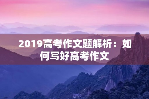 2019高考作文题解析:如何写好高考作文 2019高考作文题解析:如何写好高考作文