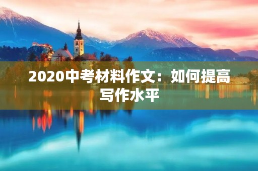 2020中考材料作文:如何提高写作水平 2020中考材料作文:如何提高写作水平