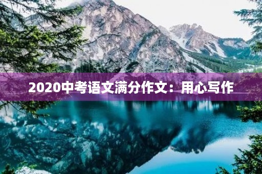 2020中考语文满分作文:用心写作,创造美好未来 2020中考语文满分作文:用心写作,创造美好未来