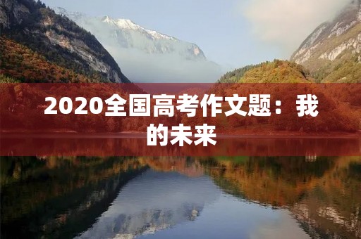 2020全国高考作文题:我的未来,我做主 2020全国高考作文题:我的未来,我做主