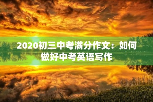 2020初三中考满分作文:如何做好中考英语写作 2020初三中考满分作文:如何做好中考英语写作