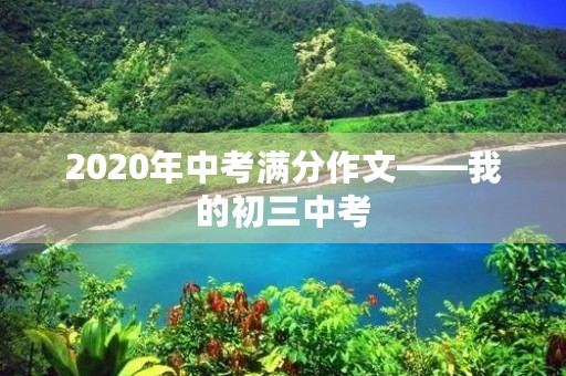 2020年中考满分作文——我的初三中考 2020年中考满分作文——我的初三中考