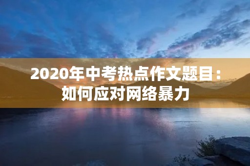 2020年中考热点作文题目:如何应对网络暴力 2020年中考热点作文题目:如何应对网络暴力