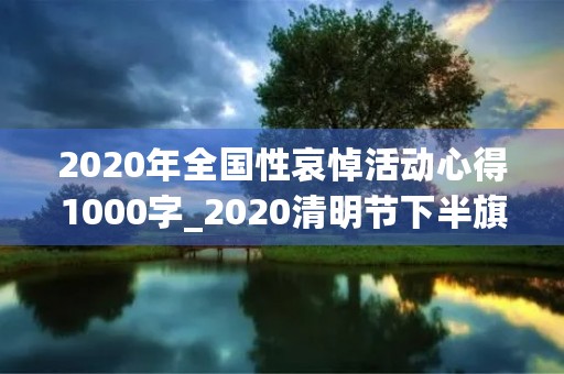 2020年全国性哀悼活动心得1000字_2020清明节下半旗致哀感悟作文5篇 2020年全国性哀悼活动心得1000字_2020清明节下半旗致哀感悟作文5篇
