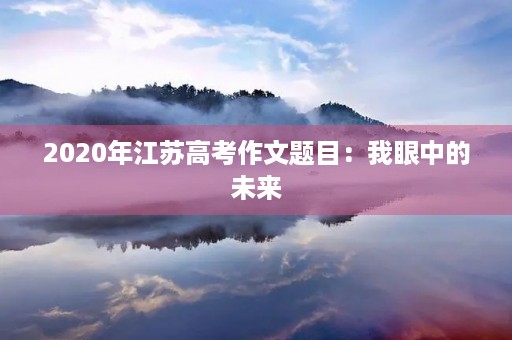 2020年江苏高考作文题目:我眼中的未来 2020年江苏高考作文题目:我眼中的未来