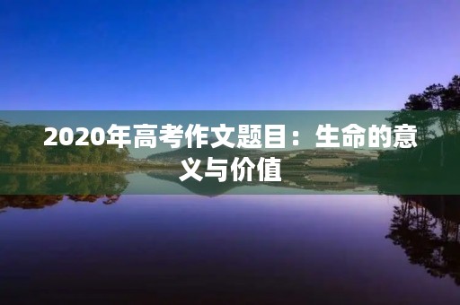 2020年高考作文题目：生命的意义与价值
