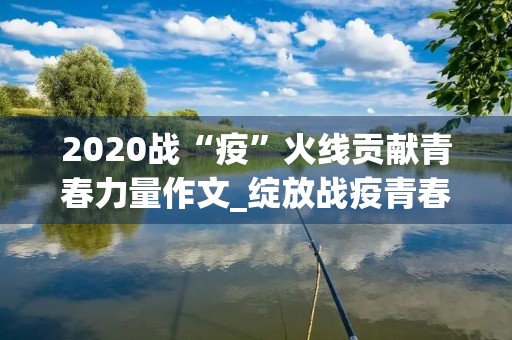 2020战“疫”火线贡献青春力量作文_绽放战疫青春主题心得体会