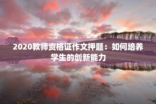 2020教师资格证作文押题：如何培养学生的创新能力
