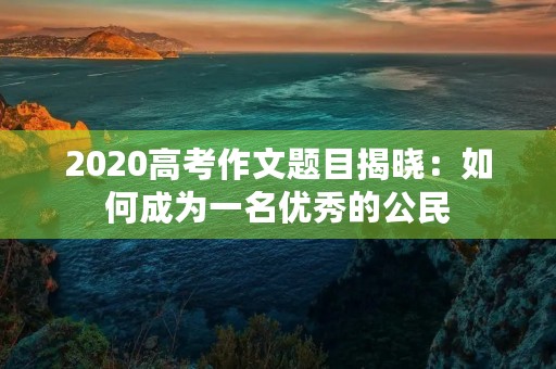 2020高考作文题目揭晓：如何成为一名优秀的公民