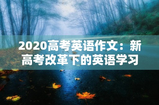 2020高考英语作文:新高考改革下的英语学习与应试 2020高考英语作文:新高考改革下的英语学习与应试