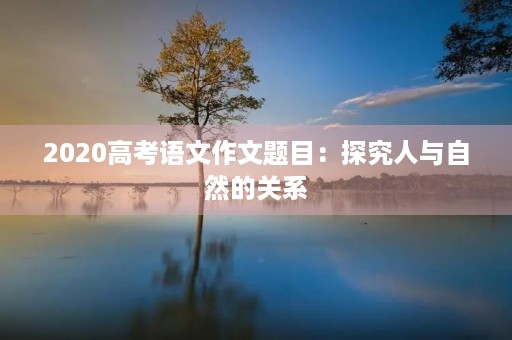2020高考语文作文题目：探究人与自然的关系