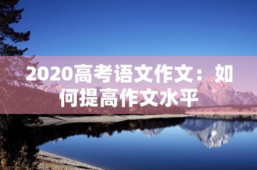 2020高考语文作文:如何提高作文水平 2020高考语文作文:如何提高作文水平