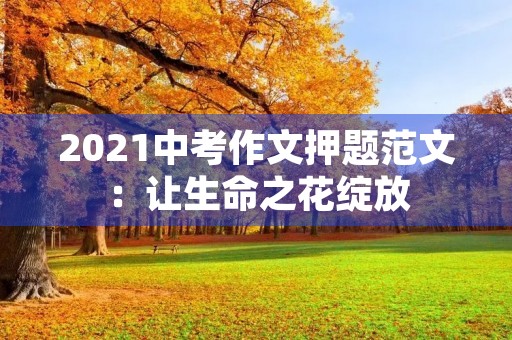 2021中考作文押题范文:让生命之花绽放 2021中考作文押题范文:让生命之花绽放