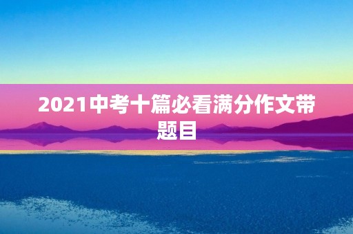 2021中考十篇必看满分作文带题目 2021中考十篇必看满分作文带题目