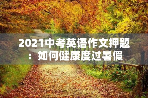2021中考英语作文押题:如何健康度过暑假 2021中考英语作文押题:如何健康度过暑假
