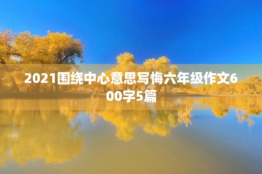 2021围绕中心意思写悔六年级作文600字5篇