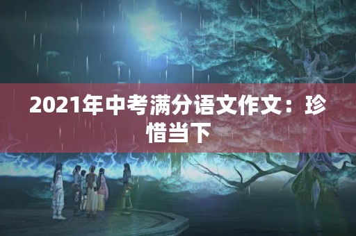 2021年中考满分语文作文:珍惜当下,迎接未来 2021年中考满分语文作文:珍惜当下,迎接未来