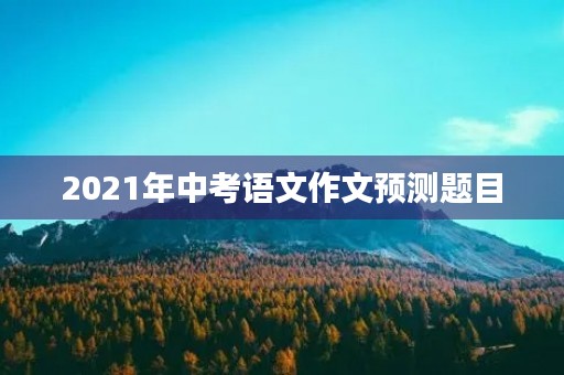 2021年中考语文作文预测题目 2021年中考语文作文预测题目