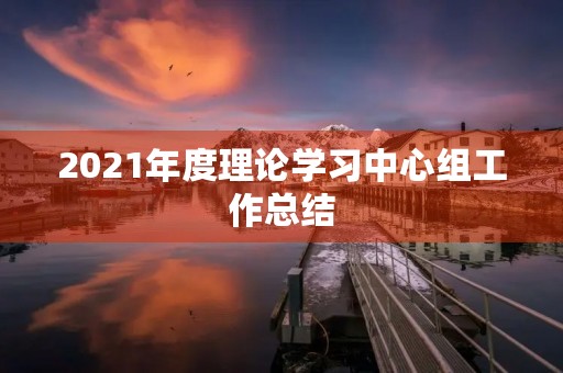 2021年度理论学习中心组工作总结 2021年度理论学习中心组工作总结