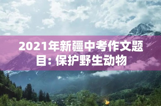2021年新疆中考作文题目: 保护野生动物 2021年新疆中考作文题目: 保护野生动物