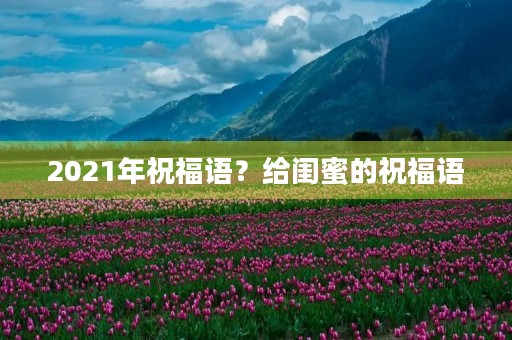 2021年祝福语？给闺蜜的祝福语
